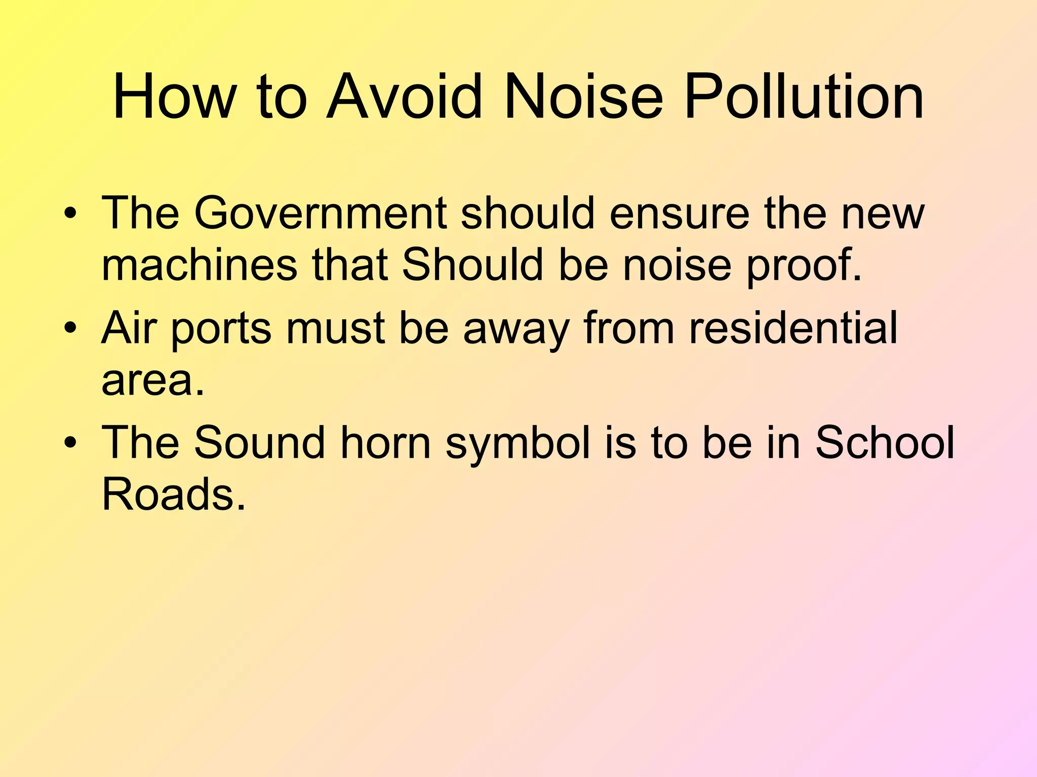 How to Avoid Noise Pollution
• The Government should ensure the new
  machines that Should be noise proof.
• Air ports must be away from residential
  area.
• The Sound horn symbol is to be in School
  Roads.
 