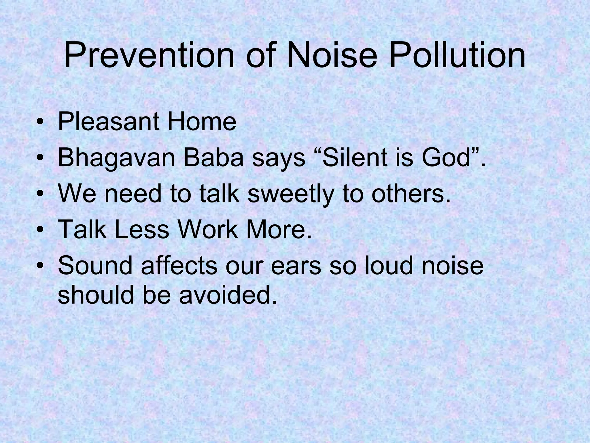 Prevention of Noise Pollution
•   Pleasant Home
•   Bhagavan Baba says “Silent is God”.
•   We need to talk sweetly to others.
•   Talk Less Work More.
•   Sound affects our ears so loud noise
    should be avoided.
 