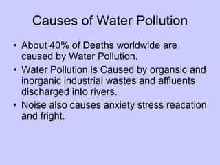 Causes of Water Pollution
• About 40% of Deaths worldwide are
  caused by Water Pollution.
• Water Pollution is Caused by organsic and
  inorganic industrial wastes and affluents
  discharged into rivers.
• Noise also causes anxiety stress reacation
  and fright.
 