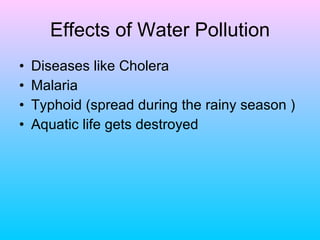 Effects of Water Pollution
•   Diseases like Cholera
•   Malaria
•   Typhoid (spread during the rainy season )
•   Aquatic life gets destroyed
 