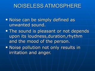NOISELESS ATMOSPHERE

   Noise can be simply defined as
    unwanted sound.
   The sound is pleasant or not depends
    upon its loudness,duration,rhythm
    and the mood of the person.
   Noise pollution not only results in
    irritation and anger.
 