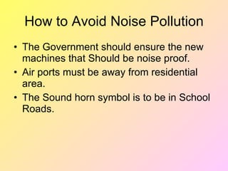 How to Avoid Noise Pollution
• The Government should ensure the new
  machines that Should be noise proof.
• Air ports must be away from residential
  area.
• The Sound horn symbol is to be in School
  Roads.
 