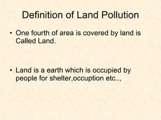 Definition of Land Pollution
• One fourth of area is covered by land is
  Called Land.



• Land is a earth which is occupied by
  people for shelter,occuption etc..,
 