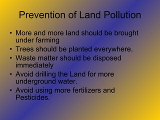 Prevention of Land Pollution
• More and more land should be brought
  under farming
• Trees should be planted everywhere.
• Waste matter should be disposed
  immediately
• Avoid drilling the Land for more
  underground water.
• Avoid using more fertilizers and
  Pesticides.
 