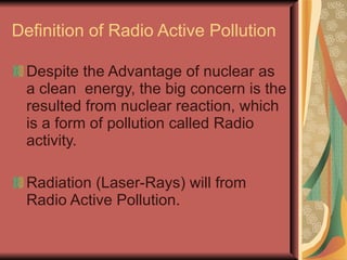 Definition of Radio Active Pollution

 Despite the Advantage of nuclear as
 a clean energy, the big concern is the
 resulted from nuclear reaction, which
 is a form of pollution called Radio
 activity.

 Radiation (Laser-Rays) will from
 Radio Active Pollution.
 