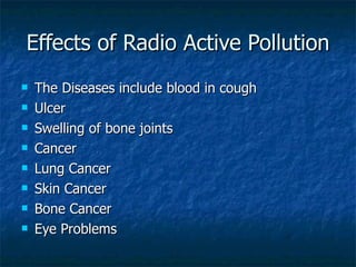 Effects of Radio Active Pollution
   The Diseases include blood in cough
   Ulcer
   Swelling of bone joints
   Cancer
   Lung Cancer
   Skin Cancer
   Bone Cancer
   Eye Problems
 