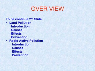 OVER VIEW
To be continue 2nd Slide
• Land Pollution
   Introduction
   Causes
   Effects
   Prevention
• Radio Active Pollution
    Introduction
    Causes
    Effects
    Prevention
 