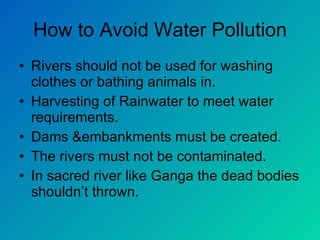 How to Avoid Water Pollution Rivers should not be used for washing clothes or bathing animals in. Harvesting of Rainwater to meet water requirements. Dams &embankments must be created. The rivers must not be contaminated. In sacred river like Ganga the dead bodies shouldn’t thrown. 