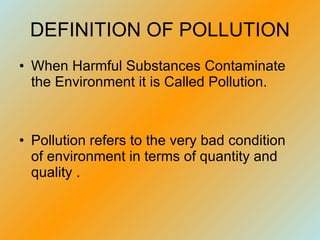 DEFINITION OF POLLUTION When Harmful Substances Contaminate the Environment it is Called Pollution. Pollution refers to the very bad condition of environment in terms of quantity and quality .  