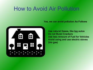 How to Avoid Air Pollution Yes, we can avoid pollution As Follows Use natural Gases, like lpg autos Do not Burst Crackers Use less Amount of Fuel for Vehicles Avoid using and use electric stoves (bio gas)‏ 