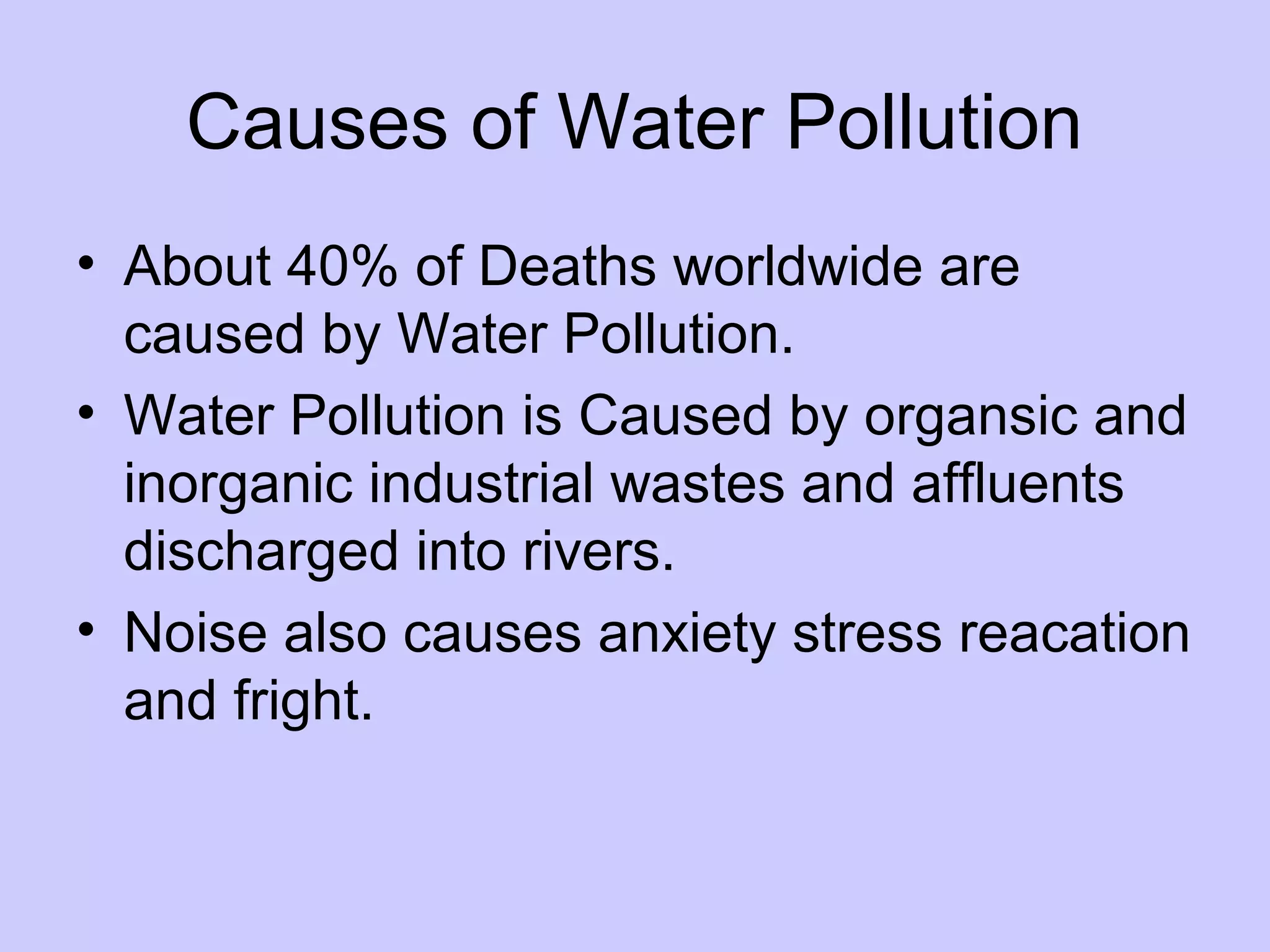 Causes of Water Pollution
• About 40% of Deaths worldwide are
  caused by Water Pollution.
• Water Pollution is Caused by organsic and
  inorganic industrial wastes and affluents
  discharged into rivers.
• Noise also causes anxiety stress reacation
  and fright.
 