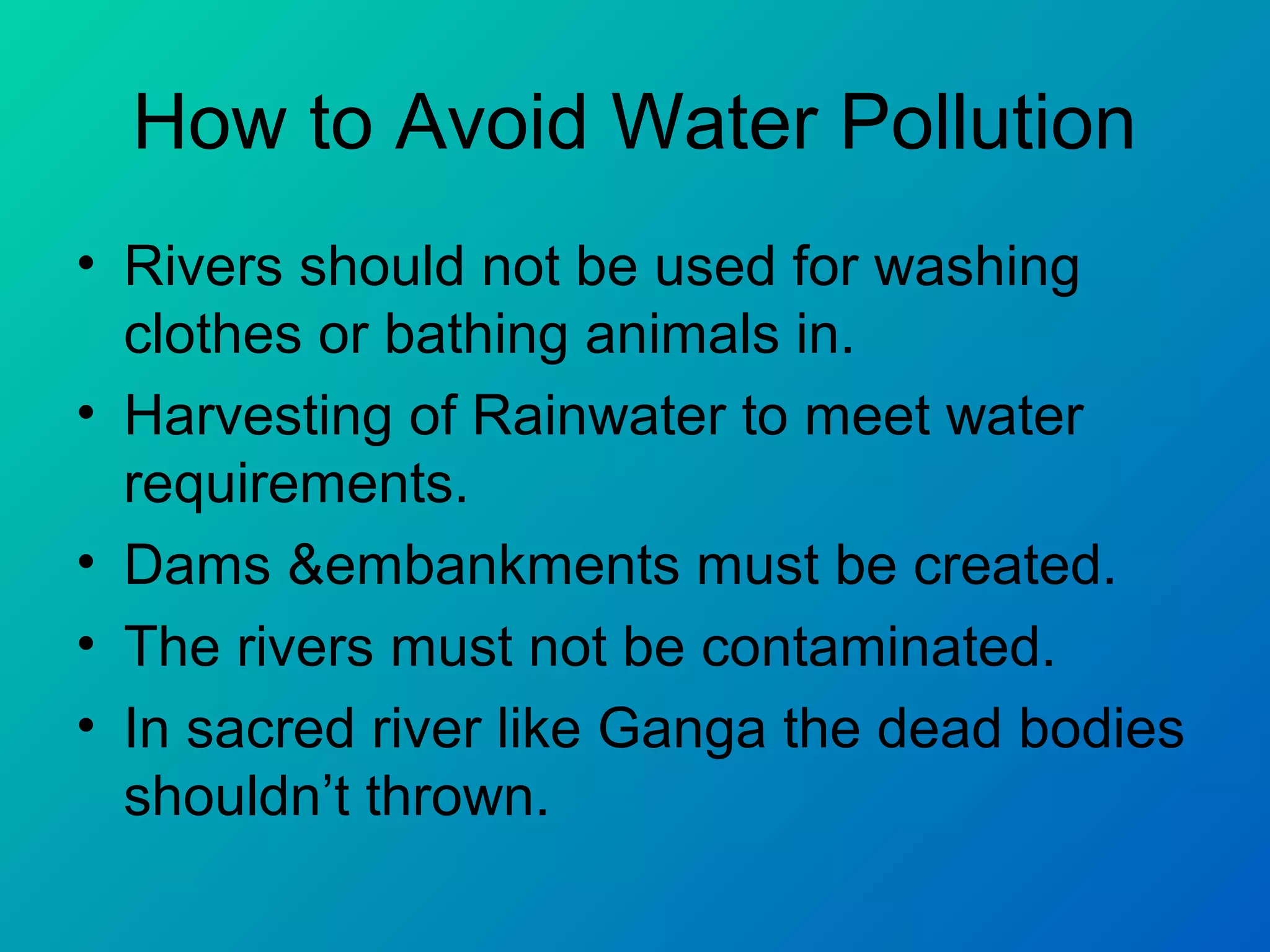 How to Avoid Water Pollution
• Rivers should not be used for washing
  clothes or bathing animals in.
• Harvesting of Rainwater to meet water
  requirements.
• Dams &embankments must be created.
• The rivers must not be contaminated.
• In sacred river like Ganga the dead bodies
  shouldn’t thrown.
 