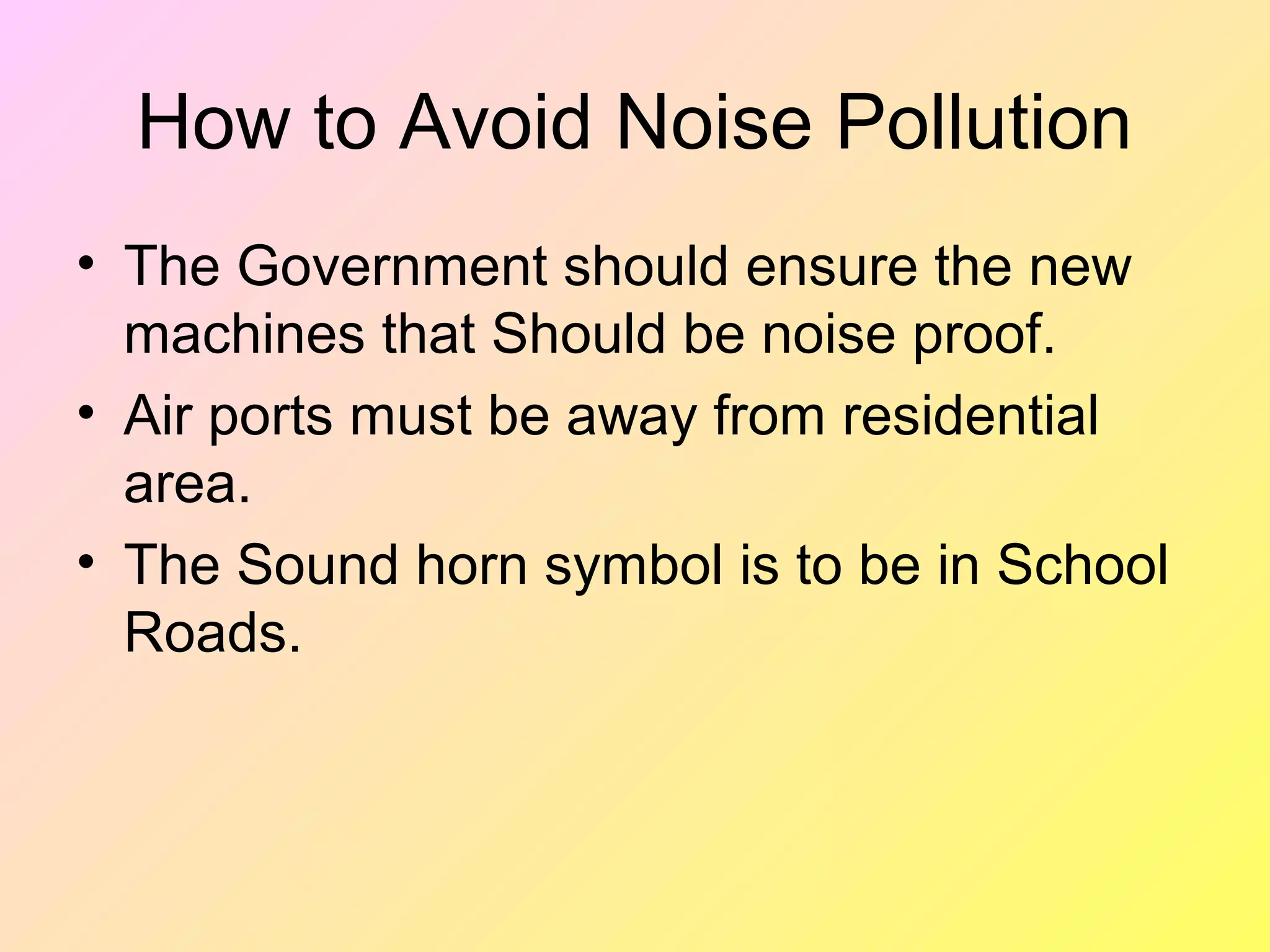 How to Avoid Noise Pollution
• The Government should ensure the new
  machines that Should be noise proof.
• Air ports must be away from residential
  area.
• The Sound horn symbol is to be in School
  Roads.
 