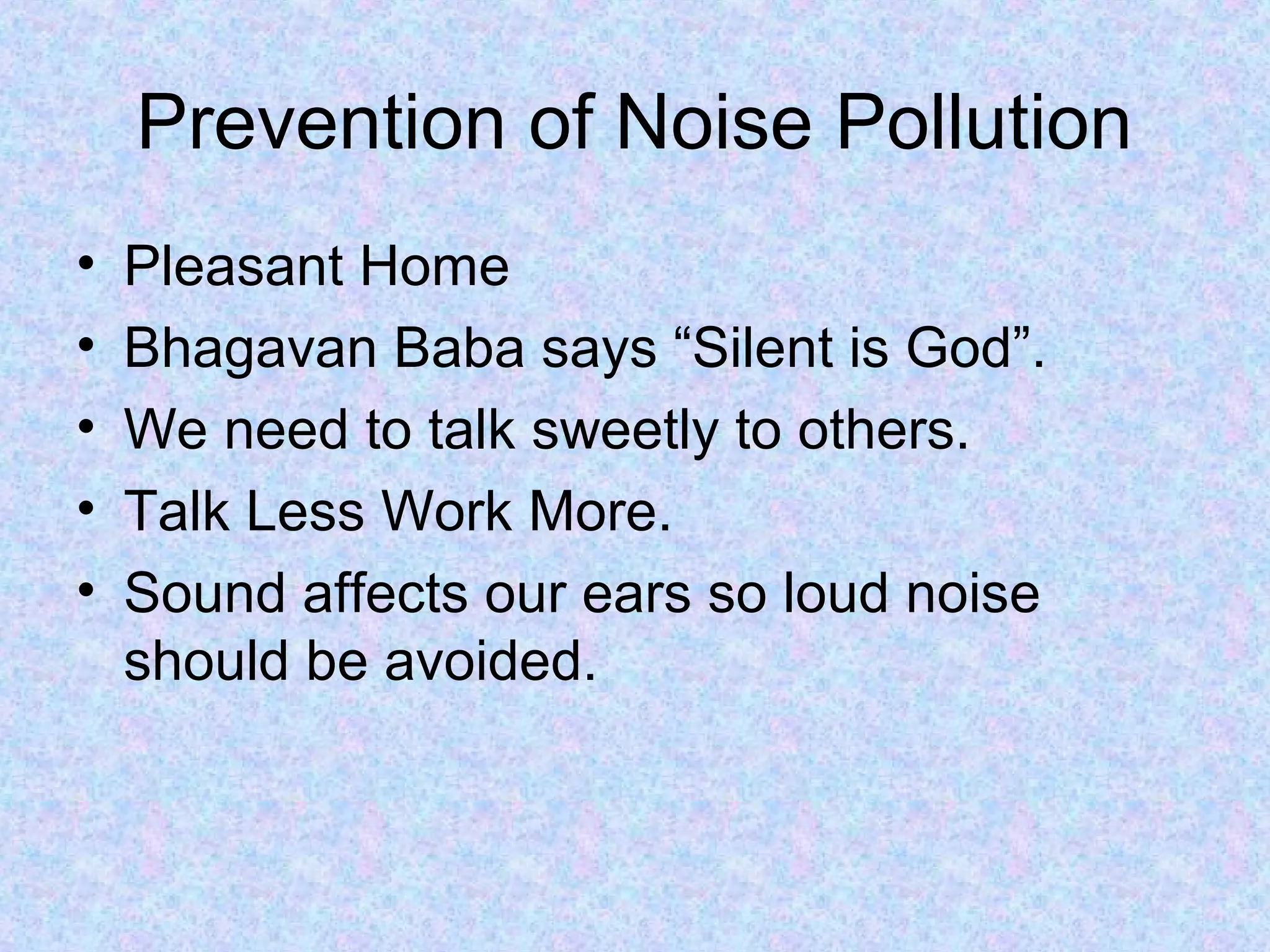 Prevention of Noise Pollution
•   Pleasant Home
•   Bhagavan Baba says “Silent is God”.
•   We need to talk sweetly to others.
•   Talk Less Work More.
•   Sound affects our ears so loud noise
    should be avoided.
 