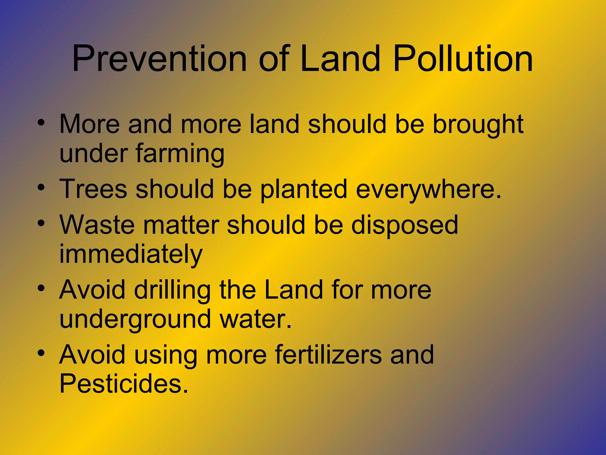 Prevention of Land Pollution
• More and more land should be brought
  under farming
• Trees should be planted everywhere.
• Waste matter should be disposed
  immediately
• Avoid drilling the Land for more
  underground water.
• Avoid using more fertilizers and
  Pesticides.
 