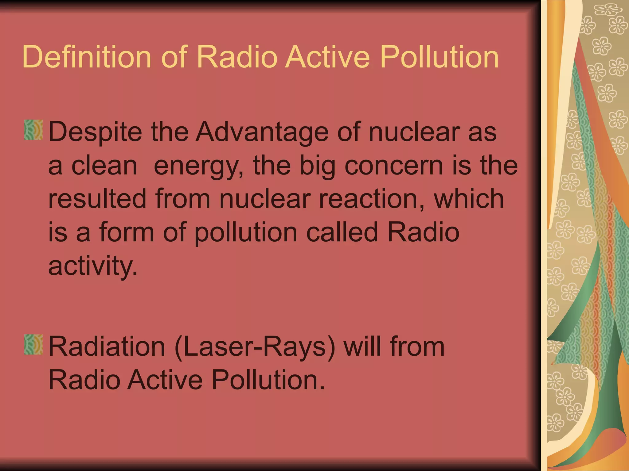 Definition of Radio Active Pollution

 Despite the Advantage of nuclear as
 a clean energy, the big concern is the
 resulted from nuclear reaction, which
 is a form of pollution called Radio
 activity.

 Radiation (Laser-Rays) will from
 Radio Active Pollution.
 
