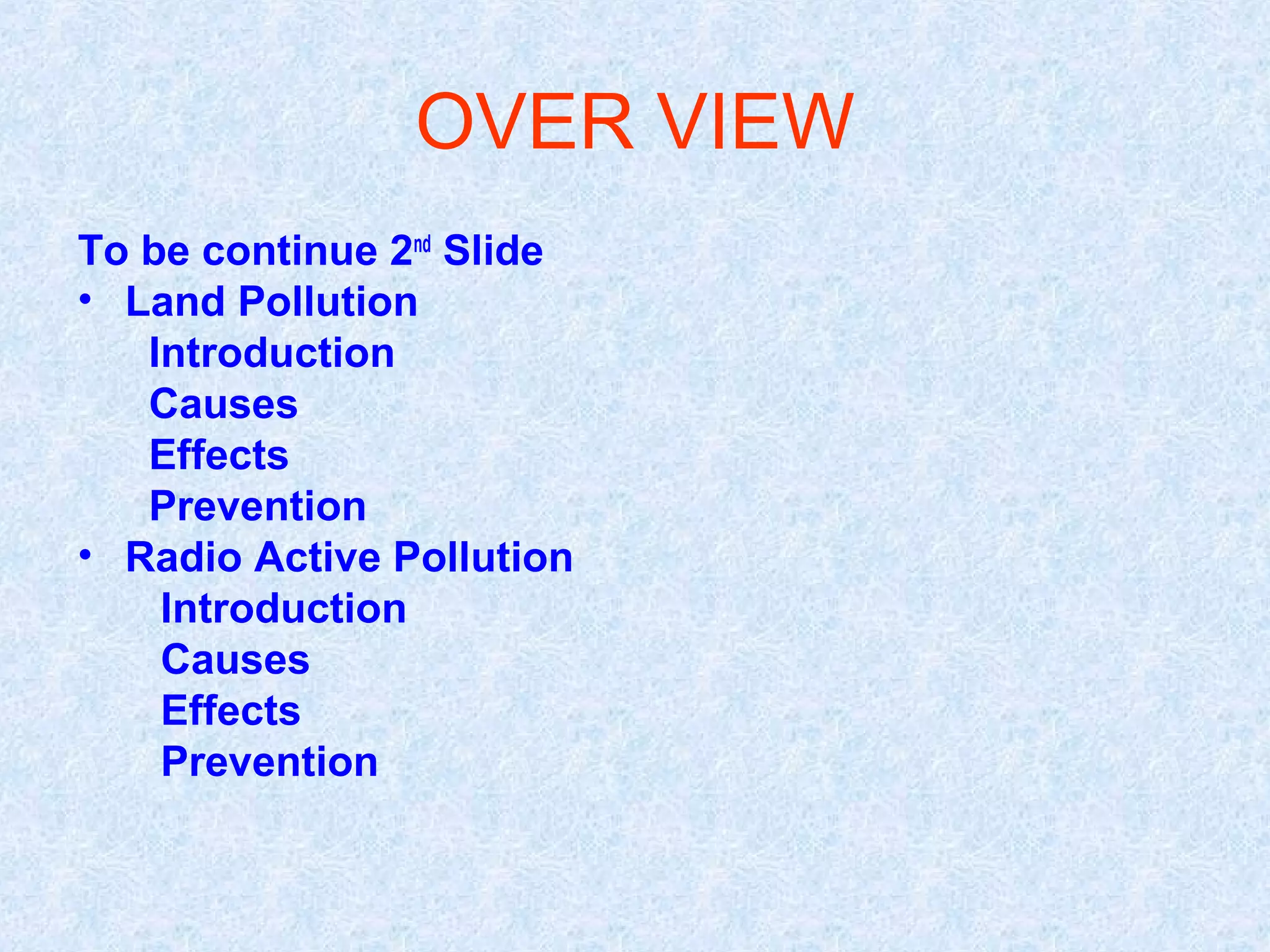 OVER VIEW
To be continue 2nd Slide
• Land Pollution
   Introduction
   Causes
   Effects
   Prevention
• Radio Active Pollution
    Introduction
    Causes
    Effects
    Prevention
 