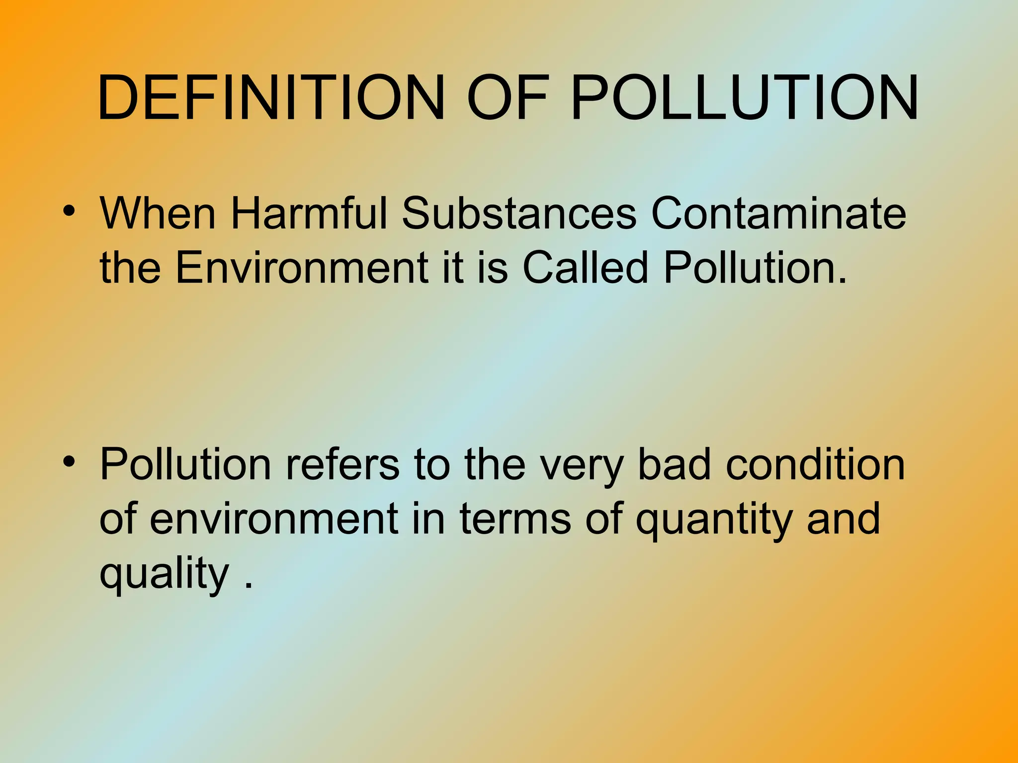 DEFINITION OF POLLUTION
• When Harmful Substances Contaminate
  the Environment it is Called Pollution.



• Pollution refers to the very bad condition
  of environment in terms of quantity and
  quality .
 