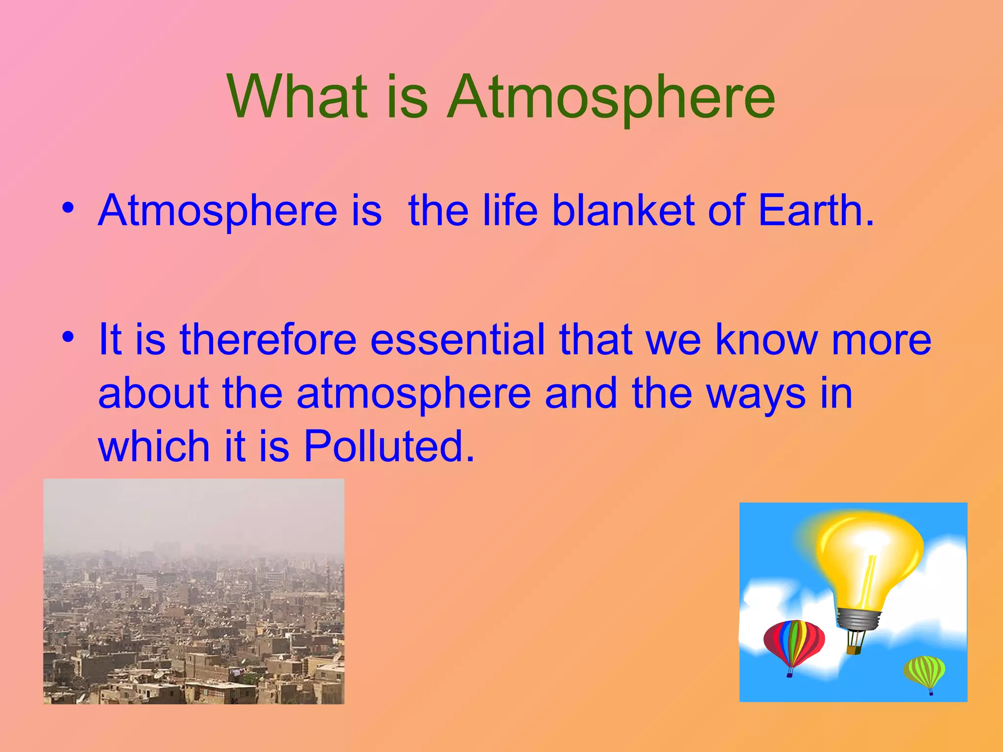 What is Atmosphere
• Atmosphere is the life blanket of Earth.

• It is therefore essential that we know more
  about the atmosphere and the ways in
  which it is Polluted.
 