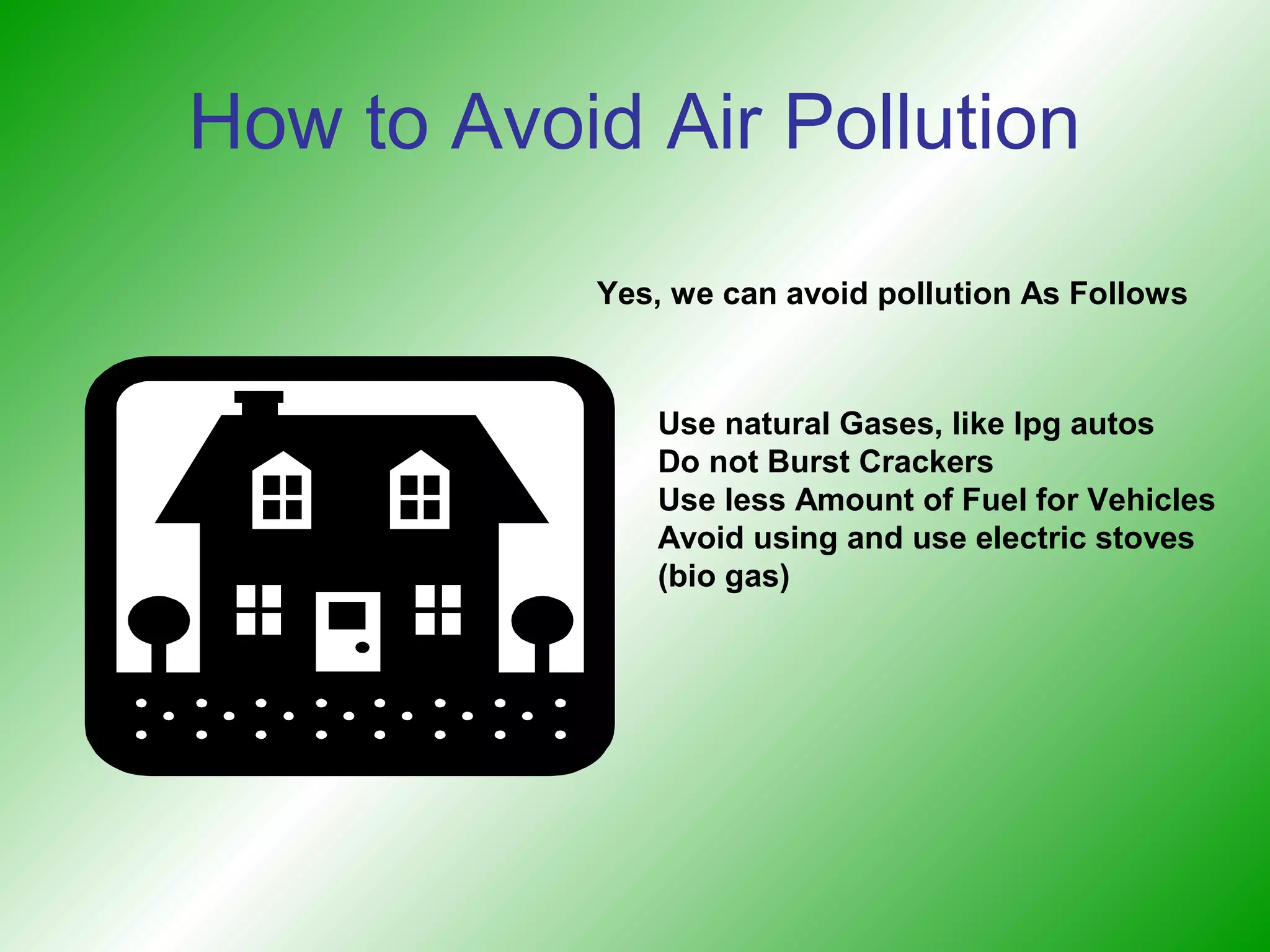 How to Avoid Air Pollution

           Yes, we can avoid pollution As Follows



              Use natural Gases, like lpg autos
              Do not Burst Crackers
              Use less Amount of Fuel for Vehicles
              Avoid using and use electric stoves
              (bio gas)
 
