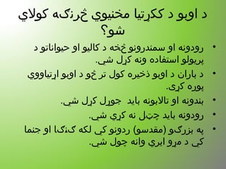 ‫کول ي‬ ‫څرنګه‬ ‫مخنیو ي‬ ‫ککړتیا‬ ‫د‬ ‫اوبو‬ ‫د‬
‫شو؟‬
•‫د‬ ‫حیواناتو‬ ‫او‬ ‫کالیو‬ ‫د‬ ‫څخه‬ ‫سمندرونو‬ ‫او‬ ‫رودونه‬
.‫شي‬ ‫کړل‬ ‫ونه‬ ‫استفاده‬ ‫پریولو‬
•‫اړتیاوو ي‬ ‫اوبو‬ ‫د‬ ‫څو‬ ‫تر‬ ‫کول‬ ‫ذخیره‬ ‫اوبو‬ ‫د‬ ‫باران‬ ‫د‬
.‫کړی‬ ‫پوره‬
•.‫شي‬ ‫کړل‬ ‫جوړل‬ ‫باید‬ ‫تالبونه‬ ‫او‬ ‫بندونه‬
•.‫شي‬ ‫کړ ي‬ ‫نه‬ ‫چټل‬ ‫باید‬ ‫رودونه‬
•‫جنما‬ ‫او‬ ‫ګنګا‬ ‫لکه‬ ‫کي‬ ‫ردونو‬ (‫)مقدسو‬ ‫بزرګو‬ ‫په‬
.‫شي‬ ‫چول‬ ‫وانه‬ ‫ایر ي‬ ‫مړو‬ ‫د‬ ‫کي‬
 