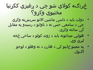 ‫ککړتیا‬ ‫ږغیزي‬ ‫د‬ ‫چي‬ ‫شو‬ ‫کولي‬ ‫څرنګه‬
‫وکړو؟‬ ‫مخنیوي‬
•‫وکړي‬ ‫سریښته‬ ‫التو‬ ‫ماشین‬ ‫داسي‬ ‫د‬ ‫باید‬ ‫دولت‬
‫مقابل‬ ‫په‬ ‫رسیدو‬ ‫د‬ ‫تاوانو‬ ‫د‬ ‫ته‬ ‫حس‬ ‫سامعي‬ ‫د‬ ‫چي‬
.‫وکړي‬ ‫ساتنه‬ ‫کي‬
•‫څخه‬ ‫ساحي‬ ‫د‬ ‫کولو‬ ‫ژوند‬ ‫د‬ ‫باید‬ ‫میدانونه‬ ‫هوايي‬
.‫وي‬ ‫لیري‬
•‫لوحو‬ ‫د‬ ‫وهلو‬ ‫نه‬ ‫د‬ ‫هارن‬ ‫د‬ ‫کي‬ ‫ځاینو‬ ‫معینو‬ ‫په‬
.‫لګول‬
 