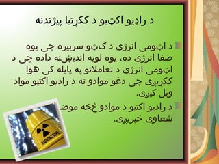 ‫پیژندنه‬ ‫ککړتیا‬ ‫د‬ ‫اکټیو‬ ‫راډیو‬ ‫د‬
‫یوه‬ ‫چی‬ ‫سربیره‬ ‫ګټو‬ ‫د‬ ‫انرژی‬ ‫اټومی‬ ‫د‬
‫د‬ ‫چی‬ ‫داده‬ ‫اندیښنه‬ ‫لویه‬ ‫یوه‬ ،‫ده‬ ‫انرژی‬ ‫صفا‬
‫هوا‬ ‫کی‬ ‫پایله‬ ‫په‬ ‫تعاملتو‬ ‫د‬ ‫انرژی‬ ‫اټومی‬
‫مواد‬ ‫اکتیو‬ ‫رادیو‬ ‫د‬ ‫ته‬ ‫موادو‬ ‫دغو‬ ‫چی‬ ‫ککړيږی‬
.‫کیږی‬ ‫ویل‬
‫لیزری‬ ‫موضره‬ ‫څخه‬ ‫موادو‬ ‫د‬ ‫اکتیو‬ ‫رادیو‬ ‫د‬
.‫خپریږی‬ ‫شعاوی‬
 