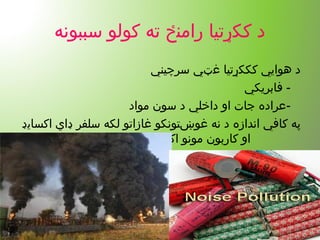 ‫سببونه‬ ‫کولو‬ ‫ته‬ ‫رامنځ‬ ‫ککړتیا‬ ‫د‬
‫سرچیني‬ ‫غټي‬ ‫کککړتیا‬ ‫هوايي‬ ‫د‬
-‫فابریکي‬
-‫مواد‬ ‫سون‬ ‫د‬ ‫داخلي‬ ‫او‬ ‫جات‬ ‫عراده‬
‫اکسایډ‬ ‫ډاي‬ ‫سلفر‬ ‫لکه‬ ‫غازاتو‬ ‫غوښتونکو‬ ‫نه‬ ‫د‬ ‫اندازه‬ ‫کافي‬ ‫په‬
‫شتون‬ ‫اکسایډ‬ ‫مونو‬ ‫کاربون‬ ‫او‬
 