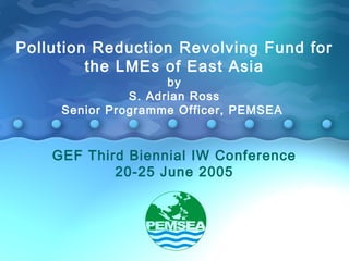 Pollution Reduction Revolving Fund for 
the LMEs of East Asia 
by 
S. Adrian Ross 
Senior Programme Officer, PEMSEA 
GEF Third Biennial IW Conference 
20-25 June 2005 
 