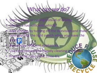 What can we do?
• Start walking or cycling instead of driving
• Choose a fuel-efficient vehicle .
• Save energy, by turning off the television and make
sure you flick the light switch when you leave the
room.
• Buy energy -efficient appliances.
• Use environmentally friendly cleaning products.
• Practice the rules if the three R’s.
 