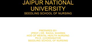 JAIPUR NATIONAL
UNIVERSITY
SEEDLING SCHOOL OF NURSING
PREPARED BY-
(PROF.) DR. RAHUL SHARMA
HOD OF MENTAL HEALTH NURSING
PH.D. COORDINATOR
SEEDLING SCHOOL OF NURSING
 