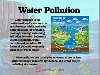 Water Pollution
✳Water pollution is the
contamination of water sources
by substances which make the
water unusable for dri...