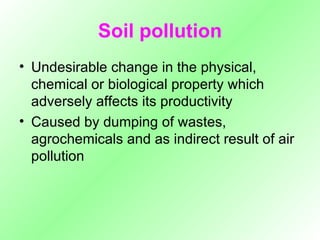 Soil pollution Undesirable change in the physical, chemical or biological property which adversely affects its productivity Caused by dumping of wastes, agrochemicals and as indirect result of air pollution 