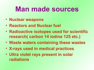 Man made sources Nuclear weapons Reactors and Nuclear fuel Radioactive isotopes used for scientific research( carbon 14 iodine 125 etc.) Waste waters containing these wastes X-rays used in medical practices Ultra violet rays present in solar radiations   