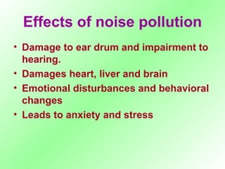 Effects of noise pollution Damage to ear drum and impairment to hearing. Damages heart, liver and brain Emotional disturbances and behavioral changes Leads to anxiety and stress  