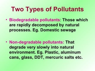Two Types of Pollutants Biodegradable pollutants :  Those which are rapidly decomposed by natural processes. Eg. Domestic sewage Non-degradable pollutants:  That degrade very slowly into natural environment. Eg. Plastic, aluminum cans, glass, DDT, mercuric salts etc. 