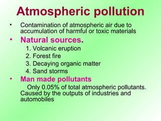 Atmospheric pollution Contamination of atmospheric air due to accumulation of harmful or toxic materials Natural sources . 1. Volcanic eruption 2. Forest fire 3. Decaying organic matter 4. Sand storms Man made pollutants   Only 0.05% of total atmospheric pollutants. Caused by the outputs of industries and automobiles 