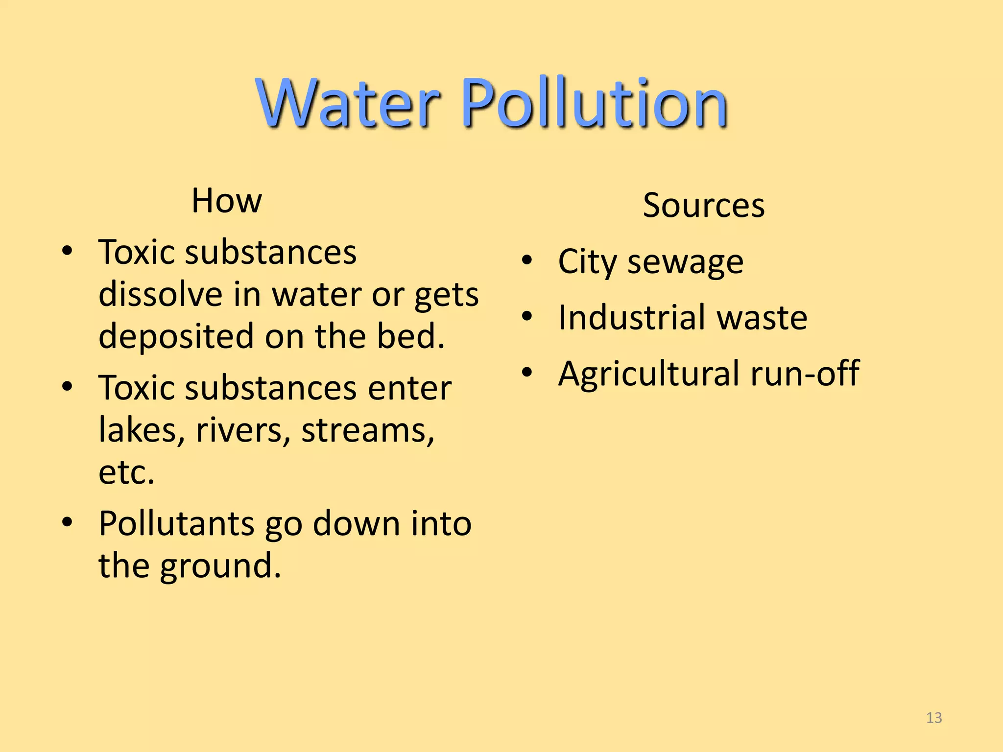 How 
• Toxic substances 
dissolve in water or gets 
deposited on the bed. 
• Toxic substances enter 
lakes, rivers, streams, 
etc. 
• Pollutants go down into 
the ground. 
Sources 
• City sewage 
• Industrial waste 
• Agricultural run-off 
13 
Water Pollution 
 