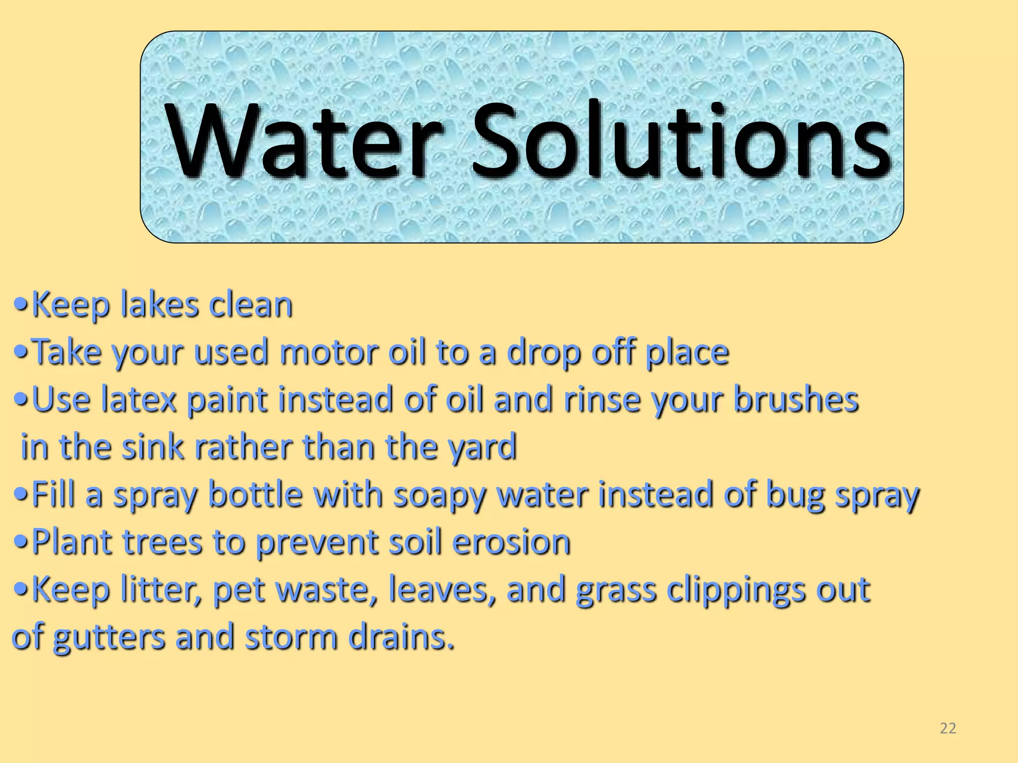 22 
Water Solutions 
•Keep lakes clean 
•Take your used motor oil to a drop off place 
•Use latex paint instead of oil and rinse your brushes 
in the sink rather than the yard 
•Fill a spray bottle with soapy water instead of bug spray 
•Plant trees to prevent soil erosion 
•Keep litter, pet waste, leaves, and grass clippings out 
of gutters and storm drains. 
 