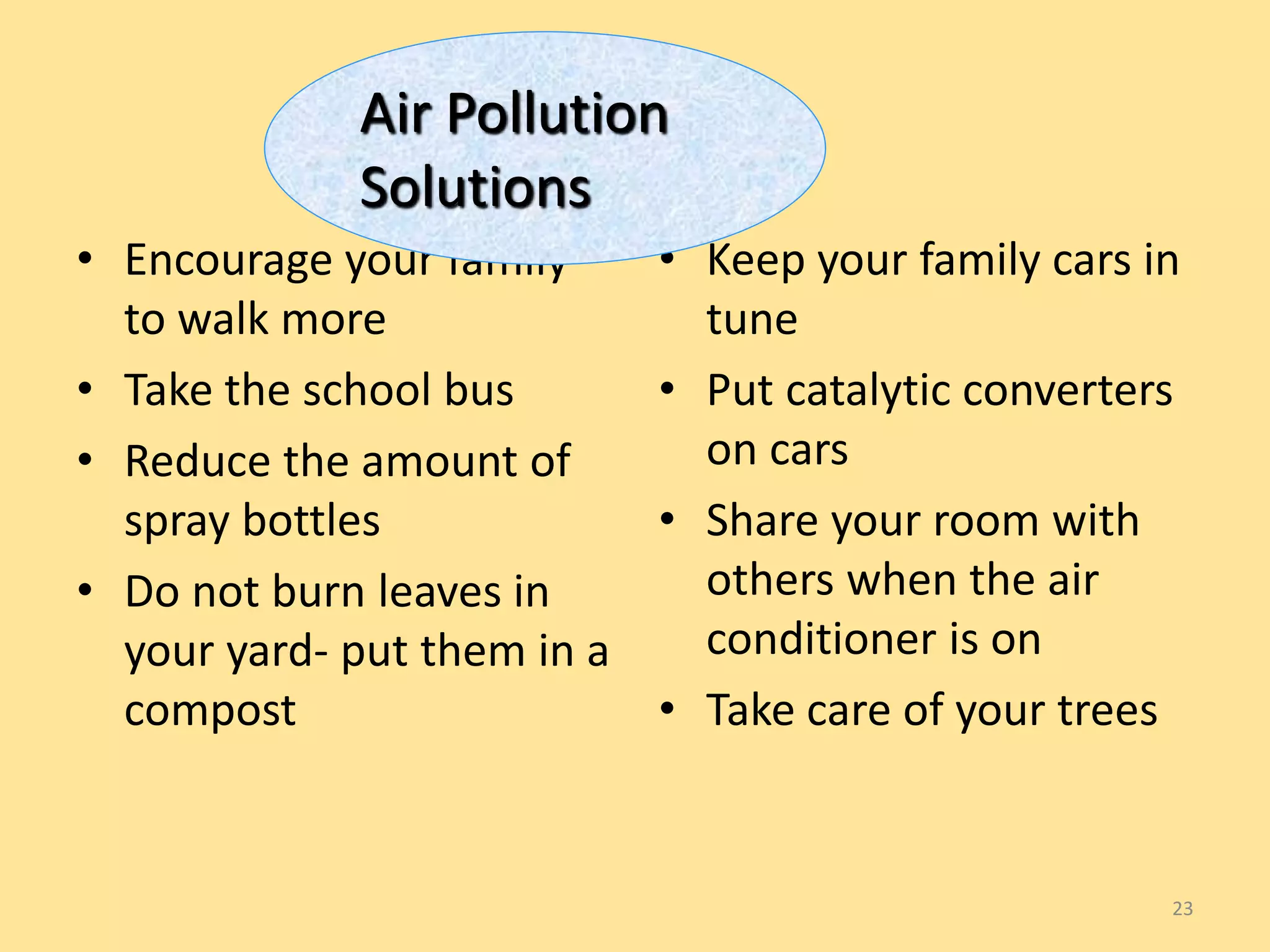 • Encourage your family 
to walk more 
• Take the school bus 
• Reduce the amount of 
spray bottles 
• Do not burn leaves in 
your yard- put them in a 
compost 
• Keep your family cars in 
tune 
• Put catalytic converters 
on cars 
• Share your room with 
others when the air 
conditioner is on 
• Take care of your trees 
23 
Air Pollution 
Solutions 
 