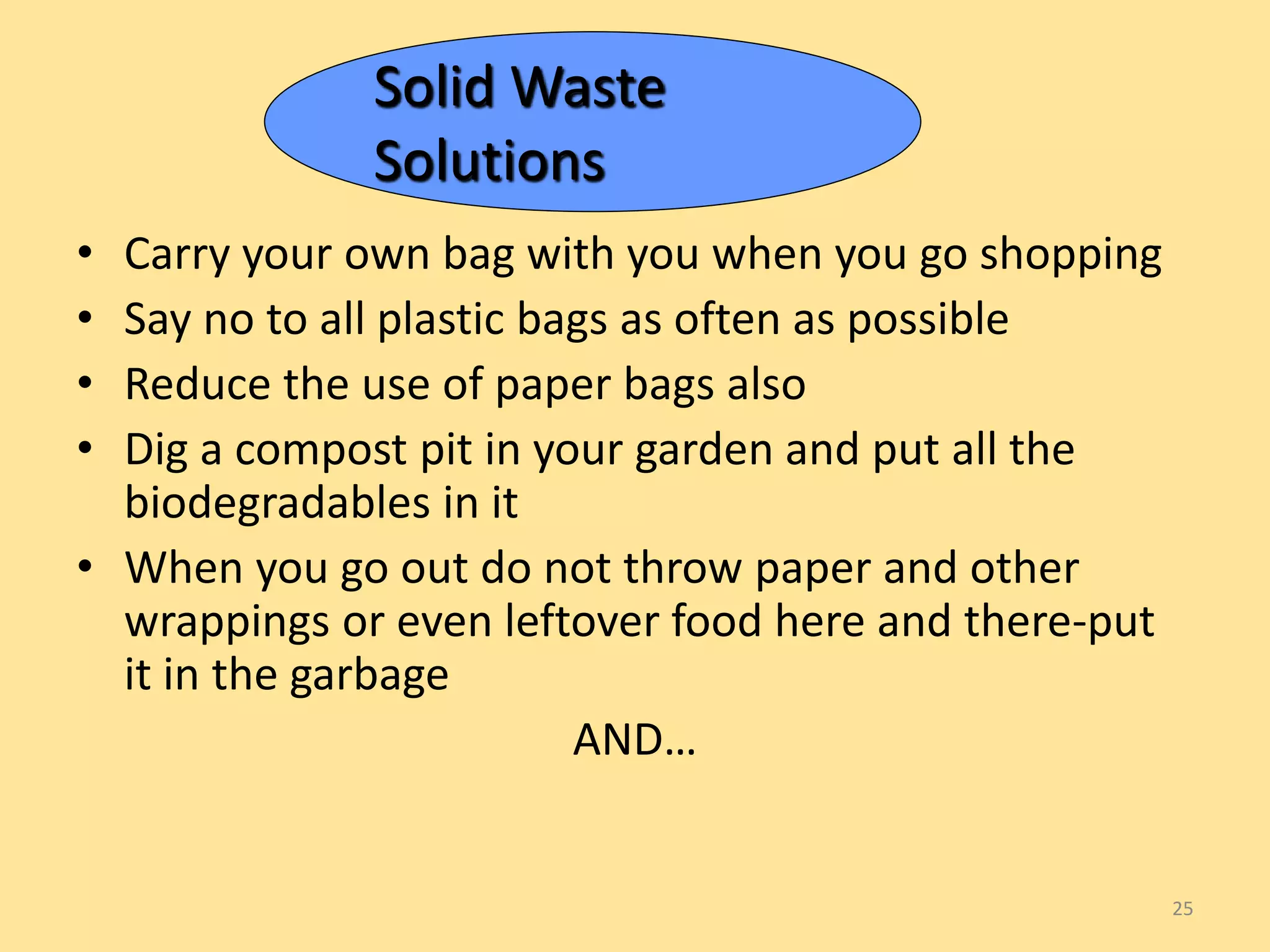 • Carry your own bag with you when you go shopping 
• Say no to all plastic bags as often as possible 
• Reduce the use of paper bags also 
• Dig a compost pit in your garden and put all the 
biodegradables in it 
• When you go out do not throw paper and other 
wrappings or even leftover food here and there-put 
it in the garbage 
AND… 
25 
Solid Waste 
Solutions 
 