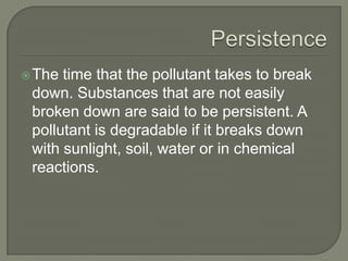 PersistenceThe time that the pollutant takes to break down. Substances that are not easily broken down are said to be persistent. A pollutant is degradable if it breaks down with sunlight, soil, water or in chemical reactions.
