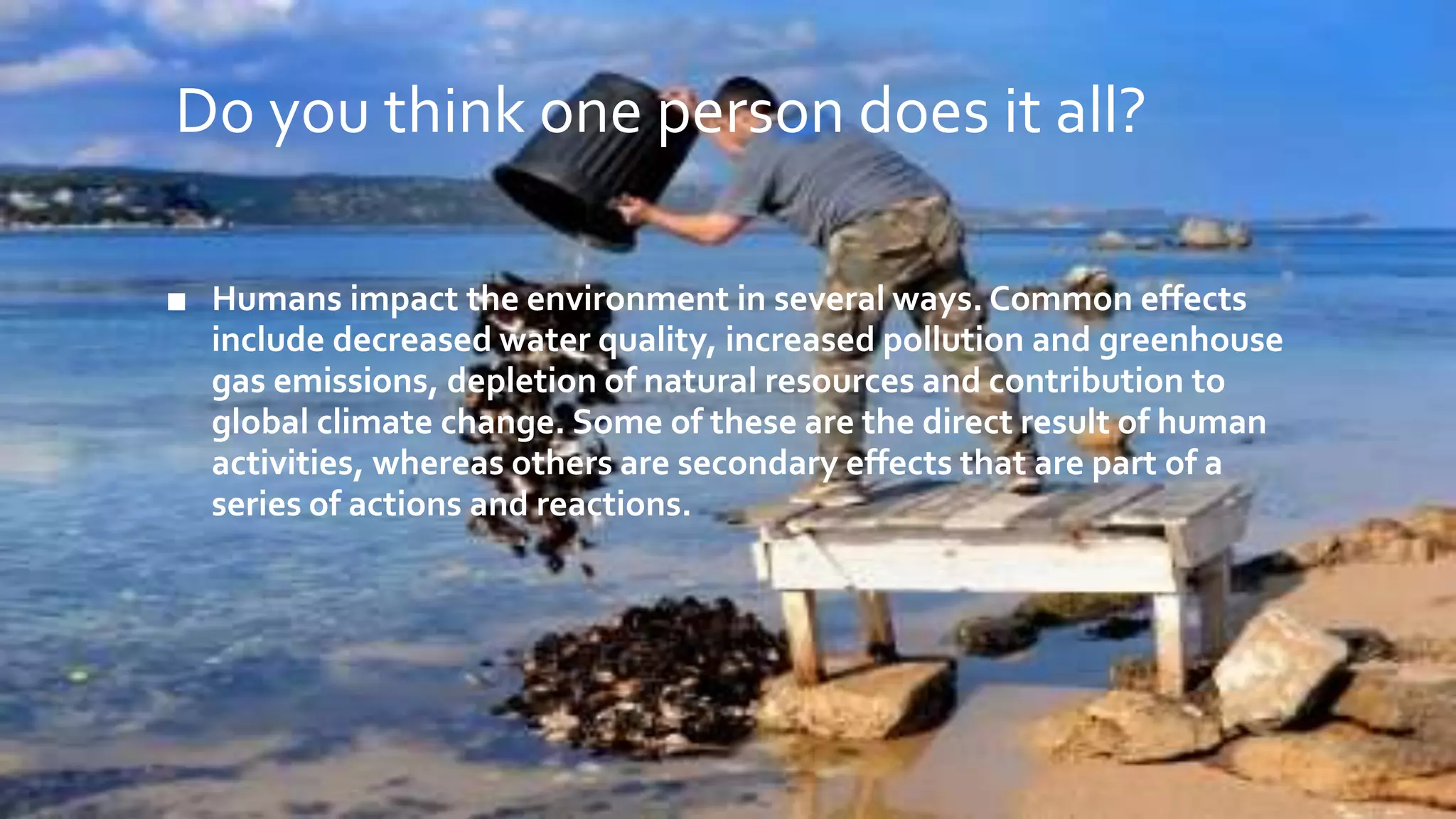 Do you think one person does it all?
■ Humans impact the environment in several ways. Common effects
include decreased water quality, increased pollution and greenhouse
gas emissions, depletion of natural resources and contribution to
global climate change. Some of these are the direct result of human
activities, whereas others are secondary effects that are part of a
series of actions and reactions.
 