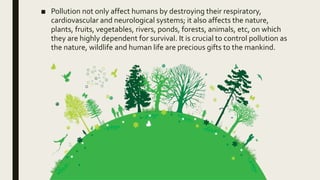 ■ Pollution not only affect humans by destroying their respiratory,
cardiovascular and neurological systems; it also affects the nature,
plants, fruits, vegetables, rivers, ponds, forests, animals, etc, on which
they are highly dependent for survival. It is crucial to control pollution as
the nature, wildlife and human life are precious gifts to the mankind.
 