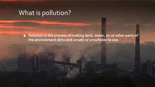 What is pollution?
■ Pollution is the process of making land, water, air or other parts of
the environment dirty and unsafe or unsuitable to use.
 