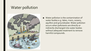 Water pollution
■ Water pollution is the contamination of
water bodies e.g. lakes, rivers, oceans,
aquifers and groundwater.Water pollution
occurs when pollutants are directly or
indirectly discharged into water bodies
without adequate treatment to remove
harmful compounds.
 