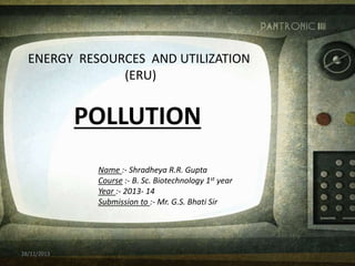 ENERGY RESOURCES AND UTILIZATION
(ERU)
POLLUTION
Name :- Shradheya R.R. Gupta
Course :- B. Sc. Biotechnology 1st year
Year :- 2013- 14
Submission to :- Mr. G.S. Bhati Sir
28/11/2013
 