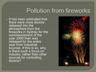    It has been estimated that
    there were more dioxins
    released into the
    atmosphere from the
    fireworks in Sydney for the
    commencement of the
    year 2000 than was
    released for the entire
    year from industrial
    sources. If this is so, why
    is there such a focus on
    industry, rather than other
    sources for controlling
    dioxins?
 