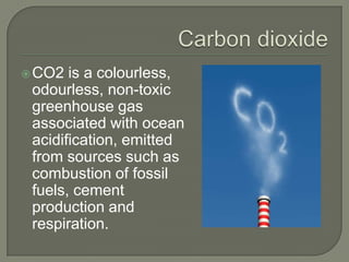  CO2  is a colourless,
 odourless, non-toxic
 greenhouse gas
 associated with ocean
 acidification, emitted
 from sources such as
 combustion of fossil
 fuels, cement
 production and
 respiration.
 