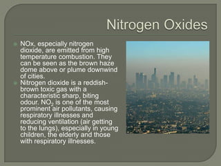    NOx, especially nitrogen
    dioxide, are emitted from high
    temperature combustion. They
    can be seen as the brown haze
    dome above or plume downwind
    of cities.
   Nitrogen dioxide is a reddish-
    brown toxic gas with a
    characteristic sharp, biting
    odour. NO2 is one of the most
    prominent air pollutants, causing
    respiratory illnesses and
    reducing ventilation (air getting
    to the lungs), especially in young
    children, the elderly and those
    with respiratory illnesses.
 
